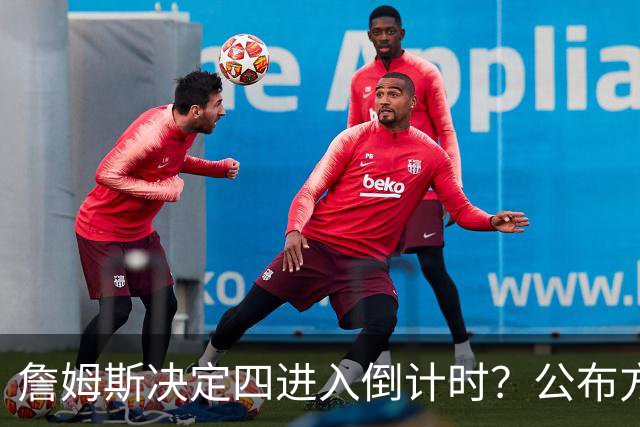 詹姆斯决定四进入倒计时？公布方式待定加深悬念