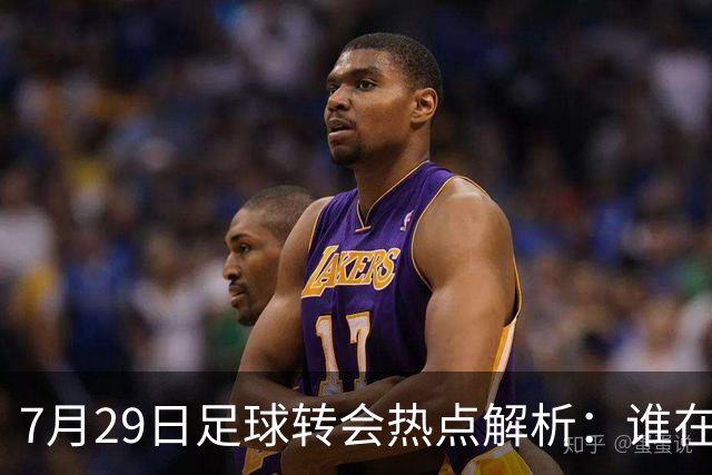 7月29日足球转会热点解析：谁在布局未来？今天，足坛的风暴似乎没有停歇的迹象